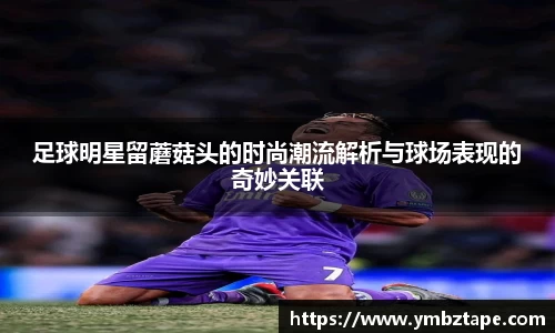 足球明星留蘑菇头的时尚潮流解析与球场表现的奇妙关联