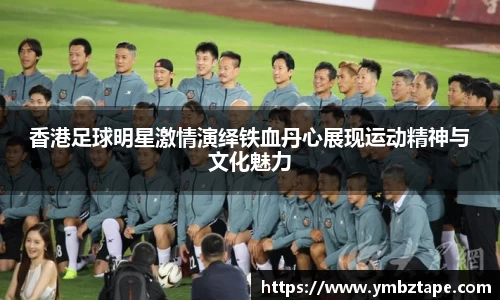 香港足球明星激情演绎铁血丹心展现运动精神与文化魅力