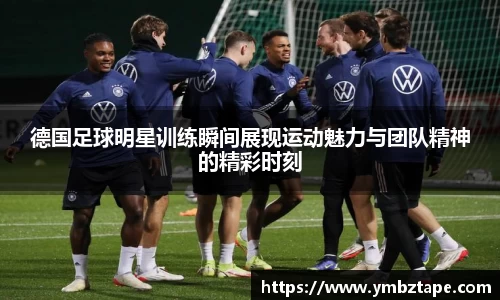 德国足球明星训练瞬间展现运动魅力与团队精神的精彩时刻